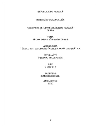 1
REPUBLICA DE PANAMÁ
MINISTERIO DE EDUCACIÓN
CENTRO DE ESTUDIO SUPERIOR DE PANAMÁ
CESPA
TEMA
TÉCNOLOGIAS web AVANZADAS
ASIGNATURA
TÉCNICO EN TECNOLOGÍA Y COMUNICACIÓN INFORMÁTICA
ESTUDIANTE
ORLANDO RUIZ SANTOS
C.I.P
9-726-617
PROFESOR
SIMÓN BORDONES
AÑO LECTIVO
2020
 