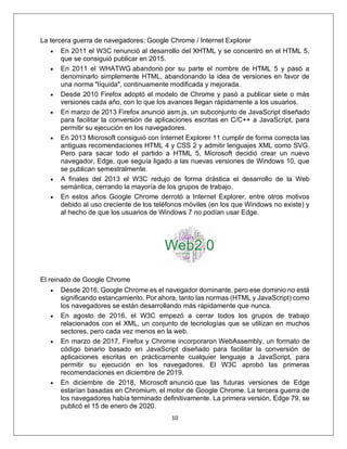 10
La tercera guerra de navegadores: Google Chrome / Internet Explorer
• En 2011 el W3C renunció al desarrollo del XHTML y se concentró en el HTML 5,
que se consiguió publicar en 2015.
• En 2011 el WHATWG abandonó por su parte el nombre de HTML 5 y pasó a
denominarlo simplemente HTML, abandonando la idea de versiones en favor de
una norma "líquida", continuamente modificada y mejorada.
• Desde 2010 Firefox adoptó el modelo de Chrome y pasó a publicar siete o más
versiones cada año, con lo que los avances llegan rápidamente a los usuarios.
• En marzo de 2013 Firefox anunció asm.js, un subconjunto de JavaScript diseñado
para facilitar la conversión de aplicaciones escritas en C/C++ a JavaScript, para
permitir su ejecución en los navegadores.
• En 2013 Microsoft consiguió con Internet Explorer 11 cumplir de forma correcta las
antiguas recomendaciones HTML 4 y CSS 2 y admitir lenguajes XML como SVG.
Pero para sacar todo el partido a HTML 5, Microsoft decidió crear un nuevo
navegador, Edge, que seguía ligado a las nuevas versiones de Windows 10, que
se publican semestralmente.
• A finales del 2013 el W3C redujo de forma drástica el desarrollo de la Web
semántica, cerrando la mayoría de los grupos de trabajo.
• En estos años Google Chrome derrotó a Internet Explorer, entre otros motivos
debido al uso creciente de los teléfonos móviles (en los que Windows no existe) y
al hecho de que los usuarios de Windows 7 no podían usar Edge.
El reinado de Google Chrome
• Desde 2016, Google Chrome es el navegador dominante, pero ese dominio no está
significando estancamiento. Por ahora, tanto las normas (HTML y JavaScript) como
los navegadores se están desarrollando más rápidamente que nunca.
• En agosto de 2016, el W3C empezó a cerrar todos los grupos de trabajo
relacionados con el XML, un conjunto de tecnologías que se utilizan en muchos
sectores, pero cada vez menos en la web.
• En marzo de 2017, Firefox y Chrome incorporaron WebAssembly, un formato de
código binario basado en JavaScript diseñado para facilitar la conversión de
aplicaciones escritas en prácticamente cualquier lenguaje a JavaScript, para
permitir su ejecución en los navegadores. El W3C aprobó las primeras
recomendaciones en diciembre de 2019.
• En diciembre de 2018, Microsoft anunció que las futuras versiones de Edge
estarían basadas en Chromium, el motor de Google Chrome. La tercera guerra de
los navegadores había terminado definitivamente. La primera versión, Edge 79, se
publicó el 15 de enero de 2020.
 