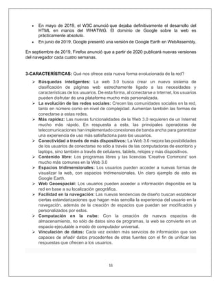 11
• En mayo de 2019, el W3C anunció que dejaba definitivamente el desarrollo del
HTML en manos del WHATWG. El dominio de Google sobre la web es
prácticamente absoluto.
• En junio de 2019, Google presentó una versión de Google Earth en WebAssembly.
En septiembre de 2019, Firefox anunció que a partir de 2020 publicará nuevas versiones
del navegador cada cuatro semanas.
3-CARACTERÍSTICAS: Qué nos ofrece esta nueva forma evolucionada de la red?
➢ Búsquedas inteligentes: La web 3.0 busca crear un nuevo sistema de
clasificación de páginas web estrechamente ligado a las necesidades y
características de los usuarios. De esta forma, al conectarse a Internet, los usuarios
pueden disfrutar de una plataforma mucho más personalizada.
➢ La evolución de las redes sociales: Crecen las comunidades sociales en la red,
tanto en número como en nivel de complejidad. Aumentan también las formas de
conectarse a estas redes.
➢ Más rapidez: Las nuevas funcionalidades de la Web 3.0 requieren de un Internet
mucho más rápido. En respuesta a esto, las principales operadoras de
telecomunicaciones han implementado conexiones de banda ancha para garantizar
una experiencia de uso más satisfactoria para los usuarios.
➢ Conectividad a través de más dispositivos: La Web 3.0 mejora las posibilidades
de los usuarios de conectarse no sólo a través de las computadoras de escritorio y
laptops, sino también a través de celulares, tablets, relojes y más dispositivos.
➢ Contenido libre: Los programas libres y las licencias 'Creative Commons' son
mucho más comunes en la Web 3.0
➢ Espacios tridimensionales: Los usuarios pueden acceder a nuevas formas de
visualizar la web, con espacios tridimensionales. Un claro ejemplo de esto es
Google Earth.
➢ Web Geoespacial: Los usuarios pueden acceder a información disponible en la
red en base a su localización geográfica.
➢ Facilidad en la navegación: Las nuevas tendencias de diseño buscan establecer
ciertas estandarizaciones que hagan más sencilla la experiencia del usuario en la
navegación, además de la creación de espacios que puedan ser modificados y
personalizados por estos.
➢ Computación en la nube: Con la creación de nuevos espacios de
almacenamiento, no sólo de datos sino de programas, la web se convierte en un
espacio ejecutable a modo de computador universal.
➢ Vinculación de datos: Cada vez existen más servicios de información que son
capaces de añadir datos procedentes de otras fuentes con el fin de unificar las
respuestas que ofrecen a los usuarios.
 