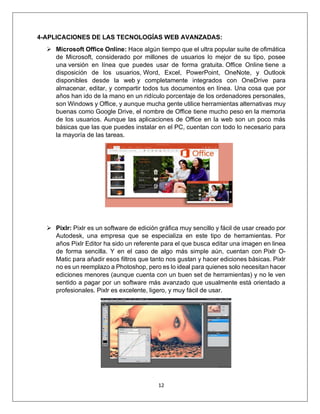 12
4-APLICACIONES DE LAS TECNOLOGÍAS WEB AVANZADAS:
➢ Microsoft Office Online: Hace algún tiempo que el ultra popular suite de ofimática
de Microsoft, considerado por millones de usuarios lo mejor de su tipo, posee
una versión en línea que puedes usar de forma gratuita. Office Online tiene a
disposición de los usuarios, Word, Excel, PowerPoint, OneNote, y Outlook
disponibles desde la web y completamente integrados con OneDrive para
almacenar, editar, y compartir todos tus documentos en línea. Una cosa que por
años han ido de la mano en un ridículo porcentaje de los ordenadores personales,
son Windows y Office, y aunque mucha gente utilice herramientas alternativas muy
buenas como Google Drive, el nombre de Office tiene mucho peso en la memoria
de los usuarios. Aunque las aplicaciones de Office en la web son un poco más
básicas que las que puedes instalar en el PC, cuentan con todo lo necesario para
la mayoría de las tareas.
➢ Pixlr: Pixlr es un software de edición gráfica muy sencillo y fácil de usar creado por
Autodesk, una empresa que se especializa en este tipo de herramientas. Por
años Pixlr Editor ha sido un referente para el que busca editar una imagen en linea
de forma sencilla. Y en el caso de algo más simple aún, cuentan con Pixlr O-
Matic para añadir esos filtros que tanto nos gustan y hacer ediciones básicas. Pixlr
no es un reemplazo a Photoshop, pero es lo ideal para quienes solo necesitan hacer
ediciones menores (aunque cuenta con un buen set de herramientas) y no le ven
sentido a pagar por un software más avanzado que usualmente está orientado a
profesionales. Pixlr es excelente, ligero, y muy fácil de usar.
 