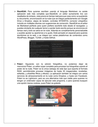 13
➢ StackEdit: Para quienes escriben usando el lenguaje Markdown no existe
aplicación web más completa que StackEdit, un editor sumamente rico con
resaltados de sintaxis, vista previa en tiempo real para que veas como va quedando
tu documento, sincronización en la nube que se integra perfectamente con Google
Drive o Dropbox, atajos de teclado, controles WYSIWYG, corrector ortográfico
incluido en múltiples idiomas con sugerencias de corrección. StackEdit es el editor
de Markdown perfecto para quien prefiere escribirlo todo desde el navegador, y
puedes olvidarte de cualquier temor a perder texto escrito porque se sincroniza en
tiempo real y todo se salva en la nube. Además es completamente personalizable
y puedes ajustar su apariencia a tu gusto. Está pensado en espacial para quienes
escribimos en la web, y se integra con varias plataformas de contenidos como
WordPress, Blogger, Tumblr, y hasta GitHub.
➢ Polarr: Siguiendo con la edición fotográfica, no podemos dejar de
mencionar Polarr, un editor súper completo para procesar tus fotografías usando el
poder de la nube. Polarr es la única webapp de este tipo que soporta el formato
RAW, permitiéndote procesar imágenes de hasta 30 megapíxeles, revelarlas,
editarlas, y añadirles filtros y efectos. La aplicación también se integra con varios
servicios de almacenamiento en la nube como Dropbox, y hasta con Facebook.
Polarr no es Lightroom, pero es una alternativa más que viable para quienes no
tengan un ordenador capaz de ejecutar este programa, o para quienes busquen
una opción menos costosa, pues Polarr es gratuito.
 