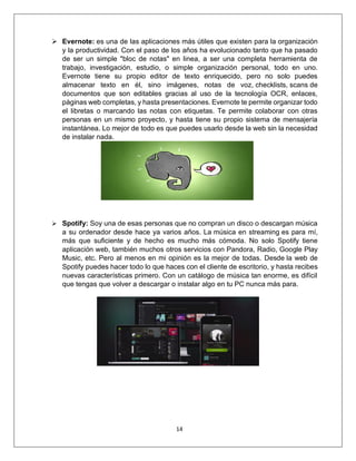 14
➢ Evernote: es una de las aplicaciones más útiles que existen para la organización
y la productividad. Con el paso de los años ha evolucionado tanto que ha pasado
de ser un simple "bloc de notas" en linea, a ser una completa herramienta de
trabajo, investigación, estudio, o simple organización personal, todo en uno.
Evernote tiene su propio editor de texto enriquecido, pero no solo puedes
almacenar texto en él, sino imágenes, notas de voz, checklists, scans de
documentos que son editables gracias al uso de la tecnología OCR, enlaces,
páginas web completas, y hasta presentaciones. Evernote te permite organizar todo
el libretas o marcando las notas con etiquetas. Te permite colaborar con otras
personas en un mismo proyecto, y hasta tiene su propio sistema de mensajería
instantánea. Lo mejor de todo es que puedes usarlo desde la web sin la necesidad
de instalar nada.
➢ Spotify: Soy una de esas personas que no compran un disco o descargan música
a su ordenador desde hace ya varios años. La música en streaming es para mí,
más que suficiente y de hecho es mucho más cómoda. No solo Spotify tiene
aplicación web, también muchos otros servicios con Pandora, Radio, Google Play
Music, etc. Pero al menos en mi opinión es la mejor de todas. Desde la web de
Spotify puedes hacer todo lo que haces con el cliente de escritorio, y hasta recibes
nuevas características primero. Con un catálogo de música tan enorme, es difícil
que tengas que volver a descargar o instalar algo en tu PC nunca más para.
 