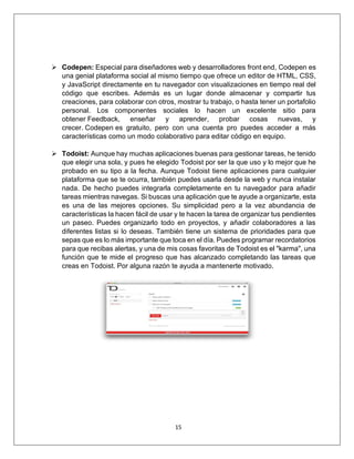 15
➢ Codepen: Especial para diseñadores web y desarrolladores front end, Codepen es
una genial plataforma social al mismo tiempo que ofrece un editor de HTML, CSS,
y JavaScript directamente en tu navegador con visualizaciones en tiempo real del
código que escribes. Además es un lugar donde almacenar y compartir tus
creaciones, para colaborar con otros, mostrar tu trabajo, o hasta tener un portafolio
personal. Los componentes sociales lo hacen un excelente sitio para
obtener Feedback, enseñar y aprender, probar cosas nuevas, y
crecer. Codepen es gratuito, pero con una cuenta pro puedes acceder a más
características como un modo colaborativo para editar código en equipo.
➢ Todoist: Aunque hay muchas aplicaciones buenas para gestionar tareas, he tenido
que elegir una sola, y pues he elegido Todoist por ser la que uso y lo mejor que he
probado en su tipo a la fecha. Aunque Todoist tiene aplicaciones para cualquier
plataforma que se te ocurra, también puedes usarla desde la web y nunca instalar
nada. De hecho puedes integrarla completamente en tu navegador para añadir
tareas mientras navegas. Si buscas una aplicación que te ayude a organizarte, esta
es una de las mejores opciones. Su simplicidad pero a la vez abundancia de
características la hacen fácil de usar y te hacen la tarea de organizar tus pendientes
un paseo. Puedes organizarlo todo en proyectos, y añadir colaboradores a las
diferentes listas si lo deseas. También tiene un sistema de prioridades para que
sepas que es lo más importante que toca en el día. Puedes programar recordatorios
para que recibas alertas, y una de mis cosas favoritas de Todoist es el "karma", una
función que te mide el progreso que has alcanzado completando las tareas que
creas en Todoist. Por alguna razón te ayuda a mantenerte motivado.
 
