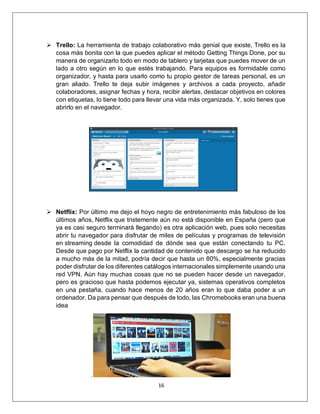 16
➢ Trello: La herramienta de trabajo colaborativo más genial que existe, Trello es la
cosa más bonita con la que puedes aplicar el método Getting Things Done, por su
manera de organizarlo todo en modo de tablero y tarjetas que puedes mover de un
lado a otro según en lo que estés trabajando. Para equipos es formidable como
organizador, y hasta para usarlo como tu propio gestor de tareas personal, es un
gran aliado. Trello te deja subir imágenes y archivos a cada proyecto, añadir
colaboradores, asignar fechas y hora, recibir alertas, destacar objetivos en colores
con etiquetas, lo tiene todo para llevar una vida más organizada. Y, solo tienes que
abrirlo en el navegador.
➢ Netflix: Por último me dejo el hoyo negro de entretenimiento más fabuloso de los
últimos años, Netflix que tristemente aún no está disponible en España (pero que
ya es casi seguro terminará llegando) es otra aplicación web, pues solo necesitas
abrir tu navegador para disfrutar de miles de películas y programas de televisión
en streaming desde la comodidad de dónde sea que están conectando tu PC.
Desde que pago por Netflix la cantidad de contenido que descargo se ha reducido
a mucho más de la mitad, podría decir que hasta un 80%, especialmente gracias
poder disfrutar de los diferentes catálogos internacionales simplemente usando una
red VPN. Aún hay muchas cosas que no se pueden hacer desde un navegador,
pero es gracioso que hasta podemos ejecutar ya, sistemas operativos completos
en una pestaña, cuando hace menos de 20 años eran lo que daba poder a un
ordenador. Da para pensar que después de todo, las Chromebooks eran una buena
idea
.
 