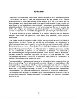 17
CONCLUSIÓN
Como conclusión podríamos decir que las nuevas Tecnologías de la Información y de la
Comunicación han evolucionado espectacularmente en los últimos años, debido
especialmente a su capacidad de interconexión a través de la Red. Esta nueva fase de
desarrollo va a tener gran impacto en la organización de la enseñanza y el proceso de
aprendizaje. La acomodación del entorno educativo a este nuevo potencial y la adecuada
utilización didáctica del mismo supone un reto sin precedentes. Se han de conocer los
límites y los peligros que las nuevas tecnologías plantean a la educación y reflexionar
sobre el nuevo modelo de sociedad que surge de esta tecnología y sus consecuencias.
Las nuevas tecnologías pueden emplearse en el sistema educativo de tres maneras
distintas: como objeto de aprendizaje, como medio para aprender y como apoyo al
aprendizaje.
En el estado actual de cosas es normal considerar las nuevas tecnologías como objeto de
aprendizaje en sí mismo. Permite que los alumnos se familiaricen con el ordenador y
adquieran las competencias necesarias para hacer del mismo un instrumento útil a lo largo
de los estudios, en el mundo del trabajo o en la formación continua cuando sean adultos.
Se consideran que las tecnologías son utilizadas como un medio de aprendizaje cuando
es una herramienta al servicio de la formación a distancia, no presencial y
del autoaprendizaje o son ejercicios de repetición, cursos en línea a través de Internet,
de videoconferencia, cederoms, programas de simulación o de ejercicios, etc. Este
procedimiento se enmarca dentro de la enseñanza tradicional como complemento o
enriquecimiento de los contenidos presentados
.Todo esto nos lleva a preguntarnos, exactamente qué rol juega la tecnología en el mundo
de la persona de hoy. Por un lado, dice que la comunica más, pero se aísla cada vez más
perteneciendo a comunidades virtuales, encerrándose cada vez más en sí mismo y
buscando solo aquello que lo ratifique. A Por otro, la tecnología invade todo y cada aspecto
de su vida. El iPod, el reproductor mp3, el celular, se han vuelto elementos considerados
"indispensables", y la constante necesidad de renovación de los mismos no se detiene.
Es usual escuchar a la gente que cambia su celular constantemente, como en otrora época
se realizaba con los autos, hablando de nuevas funcionalidades, de BlueTooth, navegador
de Internet, etc.
 