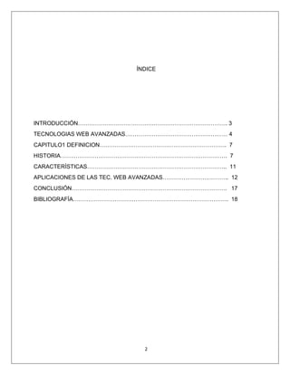 2
ÍNDICE
INTRODUCCIÓN……………………………………………………………………. 3
TECNOLOGIAS WEB AVANZADAS……………………………………………… 4
CAPITULO1 DEFINICION…………………………………………………………. 7
HISTORIA……………………………………………………………………………. 7
CARACTERÍSTICAS……………………………………………………………….. 11
APLICACIONES DE LAS TEC. WEB AVANZADAS…………………………….. 12
CONCLUSIÓN………………………………………………………………………. 17
BIBLIOGRAFÍA………………………………………………………………………. 18
 