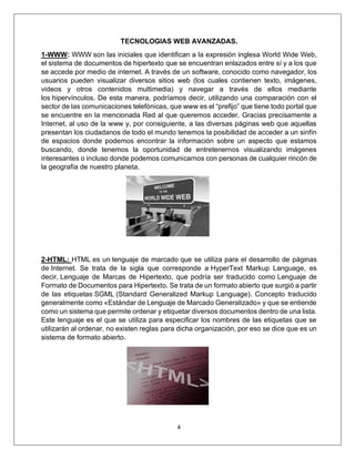 4
TECNOLOGIAS WEB AVANZADAS.
1-WWW: WWW son las iniciales que identifican a la expresión inglesa World Wide Web,
el sistema de documentos de hipertexto que se encuentran enlazados entre sí y a los que
se accede por medio de internet. A través de un software, conocido como navegador, los
usuarios pueden visualizar diversos sitios web (los cuales contienen texto, imágenes,
videos y otros contenidos multimedia) y navegar a través de ellos mediante
los hipervínculos. De esta manera, podríamos decir, utilizando una comparación con el
sector de las comunicaciones telefónicas, que www es el “prefijo” que tiene todo portal que
se encuentre en la mencionada Red al que queremos acceder. Gracias precisamente a
Internet, al uso de la www y, por consiguiente, a las diversas páginas web que aquellas
presentan los ciudadanos de todo el mundo tenemos la posibilidad de acceder a un sinfín
de espacios donde podemos encontrar la información sobre un aspecto que estamos
buscando, donde tenemos la oportunidad de entretenernos visualizando imágenes
interesantes o incluso donde podemos comunicarnos con personas de cualquier rincón de
la geografía de nuestro planeta.
2-HTML: HTML es un lenguaje de marcado que se utiliza para el desarrollo de páginas
de Internet. Se trata de la sigla que corresponde a HyperText Markup Language, es
decir, Lenguaje de Marcas de Hipertexto, que podría ser traducido como Lenguaje de
Formato de Documentos para Hipertexto. Se trata de un formato abierto que surgió a partir
de las etiquetas SGML (Standard Generalized Markup Language). Concepto traducido
generalmente como «Estándar de Lenguaje de Marcado Generalizado» y que se entiende
como un sistema que permite ordenar y etiquetar diversos documentos dentro de una lista.
Este lenguaje es el que se utiliza para especificar los nombres de las etiquetas que se
utilizarán al ordenar, no existen reglas para dicha organización, por eso se dice que es un
sistema de formato abierto.
 