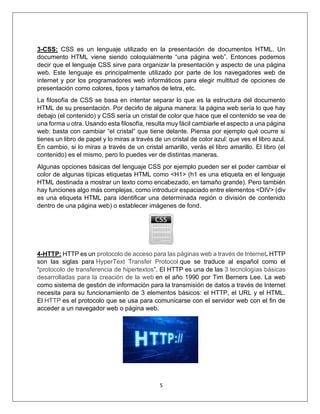 5
3-CSS: CSS es un lenguaje utilizado en la presentación de documentos HTML. Un
documento HTML viene siendo coloquialmente “una página web”. Entonces podemos
decir que el lenguaje CSS sirve para organizar la presentación y aspecto de una página
web. Este lenguaje es principalmente utilizado por parte de los navegadores web de
internet y por los programadores web informáticos para elegir multitud de opciones de
presentación como colores, tipos y tamaños de letra, etc.
La filosofía de CSS se basa en intentar separar lo que es la estructura del documento
HTML de su presentación. Por decirlo de alguna manera: la página web sería lo que hay
debajo (el contenido) y CSS sería un cristal de color que hace que el contenido se vea de
una forma u otra. Usando esta filosofía, resulta muy fácil cambiarle el aspecto a una página
web: basta con cambiar “el cristal” que tiene delante. Piensa por ejemplo qué ocurre si
tienes un libro de papel y lo miras a través de un cristal de color azul: que ves el libro azul.
En cambio, si lo miras a través de un cristal amarillo, verás el libro amarillo. El libro (el
contenido) es el mismo, pero lo puedes ver de distintas maneras.
Algunas opciones básicas del lenguaje CSS por ejemplo pueden ser el poder cambiar el
color de algunas típicas etiquetas HTML como <H1> (h1 es una etiqueta en el lenguaje
HTML destinada a mostrar un texto como encabezado, en tamaño grande). Pero también
hay funciones algo más complejas, como introducir espaciado entre elementos <DIV> (div
es una etiqueta HTML para identificar una determinada región o división de contenido
dentro de una página web) o establecer imágenes de fond.
4-HTTP: HTTP es un protocolo de acceso para las páginas web a través de Internet. HTTP
son las siglas para HyperText Transfer Protocol que se traduce al español como el
“protocolo de transferencia de hipertextos”. El HTTP es una de las 3 tecnologías básicas
desarrolladas para la creación de la web en el año 1990 por Tim Berners Lee. La web
como sistema de gestión de información para la transmisión de datos a través de Internet
necesita para su funcionamiento de 3 elementos básicos: el HTTP, el URL y el HTML.
El HTTP es el protocolo que se usa para comunicarse con el servidor web con el fin de
acceder a un navegador web o página web.
 