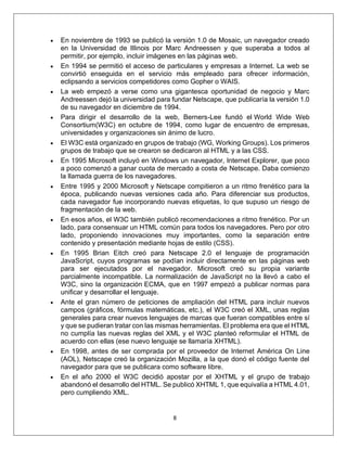 8
• En noviembre de 1993 se publicó la versión 1.0 de Mosaic, un navegador creado
en la Universidad de Illinois por Marc Andreessen y que superaba a todos al
permitir, por ejemplo, incluir imágenes en las páginas web.
• En 1994 se permitió el acceso de particulares y empresas a Internet. La web se
convirtió enseguida en el servicio más empleado para ofrecer información,
eclipsando a servicios competidores como Gopher o WAIS.
• La web empezó a verse como una gigantesca oportunidad de negocio y Marc
Andreessen dejó la universidad para fundar Netscape, que publicaría la versión 1.0
de su navegador en diciembre de 1994.
• Para dirigir el desarrollo de la web, Berners-Lee fundó el World Wide Web
Consortium(W3C) en octubre de 1994, como lugar de encuentro de empresas,
universidades y organizaciones sin ánimo de lucro.
• El W3C está organizado en grupos de trabajo (WG, Working Groups). Los primeros
grupos de trabajo que se crearon se dedicaron al HTML y a las CSS.
• En 1995 Microsoft incluyó en Windows un navegador, Internet Explorer, que poco
a poco comenzó a ganar cuota de mercado a costa de Netscape. Daba comienzo
la llamada guerra de los navegadores.
• Entre 1995 y 2000 Microsoft y Netscape compitieron a un ritmo frenético para la
época, publicando nuevas versiones cada año. Para diferenciar sus productos,
cada navegador fue incorporando nuevas etiquetas, lo que supuso un riesgo de
fragmentación de la web.
• En esos años, el W3C también publicó recomendaciones a ritmo frenético. Por un
lado, para consensuar un HTML común para todos los navegadores. Pero por otro
lado, proponiendo innovaciones muy importantes, como la separación entre
contenido y presentación mediante hojas de estilo (CSS).
• En 1995 Brian Eitch creó para Netscape 2.0 el lenguaje de programación
JavaScript, cuyos programas se podían incluir directamente en las páginas web
para ser ejecutados por el navegador. Microsoft creó su propia variante
parcialmente incompatible. La normalización de JavaScript no la llevó a cabo el
W3C, sino la organización ECMA, que en 1997 empezó a publicar normas para
unificar y desarrollar el lenguaje.
• Ante el gran número de peticiones de ampliación del HTML para incluir nuevos
campos (gráficos, fórmulas matemáticas, etc.), el W3C creó el XML, unas reglas
generales para crear nuevos lenguajes de marcas que fueran compatibles entre sí
y que se pudieran tratar con las mismas herramientas. El problema era que el HTML
no cumplía las nuevas reglas del XML y el W3C planteó reformular el HTML de
acuerdo con ellas (ese nuevo lenguaje se llamaría XHTML).
• En 1998, antes de ser comprada por el proveedor de Internet América On Line
(AOL), Netscape creó la organización Mozilla, a la que donó el código fuente del
navegador para que se publicara como software libre.
• En el año 2000 el W3C decidió apostar por el XHTML y el grupo de trabajo
abandonó el desarrollo del HTML. Se publicó XHTML 1, que equivalía a HTML 4.01,
pero cumpliendo XML.
 