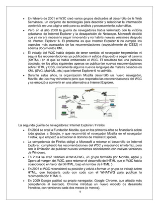 9
• En febrero de 2001 el W3C creó varios grupos dedicados al desarrollo de la Web
Semántica, un conjunto de tecnologías para describir y relacionar la información
contenida en una página web para su análisis y procesamiento automático.
• Pero en el año 2000 la guerra de navegadores había terminado con la victoria
aplastante de Internet Explorer y la desaparición de Netscape. Microsoft decidió
que ya no era necesario seguir innovando y no habría nuevas versiones después
de Internet Explorer 6. El problema es que Internet Explorer 6 no cumplía los
aspectos más avanzados de las recomendaciones (especialmente de CSS2) ni
admitía documentos XML.
• El trabajo del W3C había dejado de tener sentido: el navegador hegemónico ni
seguía las recomendaciones ya publicadas ni estaba dispuesto a seguir el camino
(XHTML) en el que se había embarcado el W3C. El resultado fue una parálisis
absoluta: en los años siguientes apenas se publicarían nuevas recomendaciones
sobre HTML y CSS, únicamente algunos nuevos lenguajes de marcas basados en
XML (SVG, MathML, etc.) que Internet Explorer 6 no admitía.
• Durante estos años, la organización Mozilla desarrolló un nuevo navegador,
Mozilla, de uso muy minoritario pero que respetaba las recomendaciones del W3C
y se empezó a convertir en una alternativa a Internet Explorer.
La segunda guerra de navegadores: Internet Explorer / Firefox
• En 2004 se creó la Fundación Mozilla, que en los primeros años se financiaría sobre
todo gracias a Google, y que reconvirtió el navegador Mozilla en el navegador
Firefox, que empezó a erosionar el dominio de Internet Explorer.
• La competencia de Firefox obligó a Microsoft a retomar el desarrollo de Internet
Explorer, cumpliendo las recomendaciones del W3C y mejorando el interfaz, pero
con la limitación de publicar nuevas versiones coincidiendo con nuevas versiones
de Windows.
• En 2004 se creó también el WHATWG, un grupo formado por Mozilla, Apple y
Opera al margen del W3C, para retomar el desarrollo del HTML que el W3C había
abandonado en favor del XHTML, bajo el nombre de HTML 5.
• En 2007 el W3C reconsideró su posición y volvió a formar un grupo de trabajo sobre
HTML, que trabajaría codo con codo con el WHATWG para publicar la
recomendación HTML 5.
• En 2009 Google publicó su propio navegador, Google Chrome, que añadió más
competencia al mercado. Chrome introdujo un nuevo modelo de desarrollo
frenético, con versiones cada dos meses (o menos).
 