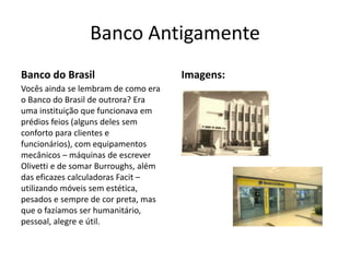 Banco Antigamente
Banco do Brasil                       Imagens:
Vocês ainda se lembram de como era
o Banco do Brasil de outrora? Era
uma instituição que funcionava em
prédios feios (alguns deles sem
conforto para clientes e
funcionários), com equipamentos
mecânicos – máquinas de escrever
Olivetti e de somar Burroughs, além
das eficazes calculadoras Facit –
utilizando móveis sem estética,
pesados e sempre de cor preta, mas
que o fazíamos ser humanitário,
pessoal, alegre e útil.
 