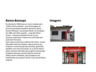 Banco Banespa                                          Imagens
Na década de 1960 teve seu nome mudado para
"edifício Altino Arantes", uma homenagem ao
primeiro presidente brasileiro do banco, Altino
Arantes Marques. Isso porque desde sua fundação,
Em 1909, até 1919, quando, - na gestão Altino
Arante - o Governo Estadual tornou-se seu
acionista majoritário, o banco era controlado por
acionistas franceses.
Com o passar dos anos o edifício não sofreu muitas
alterações externas notáveis, apenas passou por
limpezas e reconstituição das fachadas, ganhando
também uma nova iluminação. Já na parte interna
sofreu diversas alterações que exigiram intervenção
do Museu Banespa, quando algumas áreas do
edifício foram tombadas, para protegê-las de
modificações que possam alterar suas características
originais.
 