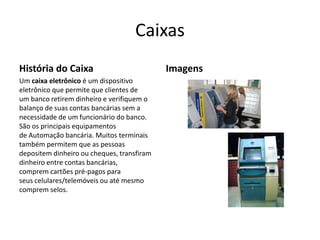 Caixas
História do Caixa                           Imagens
Um caixa eletrônico é um dispositivo
eletrônico que permite que clientes de
um banco retirem dinheiro e verifiquem o
balanço de suas contas bancárias sem a
necessidade de um funcionário do banco.
São os principais equipamentos
de Automação bancária. Muitos terminais
também permitem que as pessoas
depositem dinheiro ou cheques, transfiram
dinheiro entre contas bancárias,
comprem cartões pré-pagos para
seus celulares/telemóveis ou até mesmo
comprem selos.
 