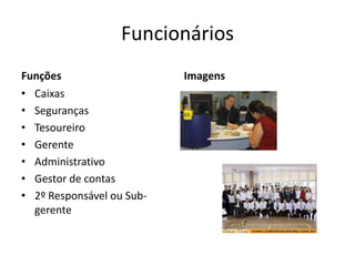 Funcionários
Funções                    Imagens
• Caixas
• Seguranças
• Tesoureiro
• Gerente
• Administrativo
• Gestor de contas
• 2º Responsável ou Sub-
  gerente
 