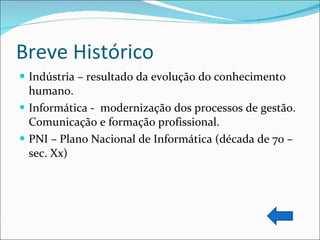 Breve Histórico Indústria – resultado da evolução do conhecimento humano. Informática -  modernização dos processos de gestão. Comunicação e formação profissional. PNI – Plano Nacional de Informática (década de 70 – sec. Xx) 