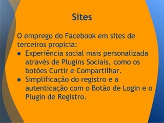 Sites
O emprego do Facebook em sites de
terceiros propicia:
● Experiência social mais personalizada
através de Plugins Sociais, como os
botões Curtir e Compartilhar.
● Simplificação do registro e a
autenticação com o Botão de Login e o
Plugin de Registro.
 