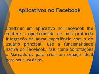 Aplicativos no Facebook
Construir um aplicativo no Facebook lhe
confere a oportunidade de uma profunda
integração da nossa experiência com a do
usuário principal. Use a funcionalidade
nativa do Facebook, tais como Solicitações
e Marcadores para criar um espaço ideal
para seus usuários.
 