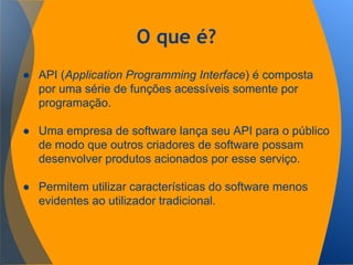 O que é?
● API (Application Programming Interface) é composta
por uma série de funções acessíveis somente por
programação.
● Uma empresa de software lança seu API para o público
de modo que outros criadores de software possam
desenvolver produtos acionados por esse serviço.
● Permitem utilizar características do software menos
evidentes ao utilizador tradicional.
 