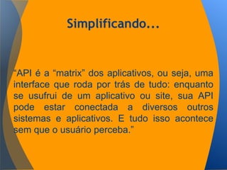 Simplificando...
“API é a “matrix” dos aplicativos, ou seja, uma
interface que roda por trás de tudo: enquanto
se usufrui de um aplicativo ou site, sua API
pode estar conectada a diversos outros
sistemas e aplicativos. E tudo isso acontece
sem que o usuário perceba.”
 