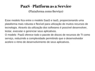 PaaS - Platform as a Service
(Plataforma como Serviço)
Esse modelo fica entre o modelo SaaS e IaaS, proporcionando uma
plataforma mais robusta e flexível para utilização de muitos recursos de
tecnologia. Através da utilização dos softwares é possível desenvolver,
testar, executar e gerenciar seus aplicativos.
O modelo  PaaS oferece todo o pacote de discos de recursos de TI como
serviço, reduzindo a complexidade permitindo que o desenvolvedor
acelere o ritmo de desenvolvimento de seus aplicativos.
 