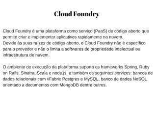 Cloud Foundry
Cloud Foundry é uma plataforma como serviço (PaaS) de código aberto que
permite criar e implementar aplicativos rapidamente na nuvem. 
Devido às suas raízes de código aberto, o Cloud Foundry não é específico
para o provedor e não o limita a softwares de propriedade intelectual ou
infraestrutura de nuvem.
O ambiente de execução da plataforma suporta os frameworks Spring, Ruby
on Rails, Sinatra, Scala e node.js, e também os seguintes serviços: bancos de
dados relacionais com vFabric Postgres e MySQL, banco de dados NoSQL
orientado a documentos com MongoDB dentre outros.
 