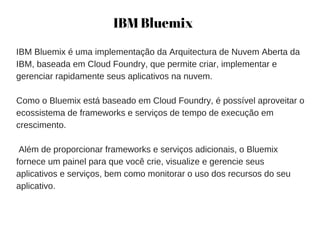 IBM Bluemix
IBM Bluemix é uma implementação da Arquitectura de Nuvem Aberta da
IBM, baseada em Cloud Foundry, que permite criar, implementar e
gerenciar rapidamente seus aplicativos na nuvem.
Como o Bluemix está baseado em Cloud Foundry, é possível aproveitar o
ecossistema de frameworks e serviços de tempo de execução em
crescimento.
 Além de proporcionar frameworks e serviços adicionais, o Bluemix
fornece um painel para que você crie, visualize e gerencie seus
aplicativos e serviços, bem como monitorar o uso dos recursos do seu
aplicativo.
 