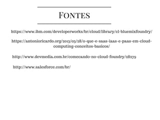 Fontes
https://www.ibm.com/developerworks/br/cloud/library/cl-bluemixfoundry/
https://antonioricardo.org/2013/03/28/o-que-e-saas-iaas-e-paas-em-cloud-
computing-conceitos-basicos/
http://www.devmedia.com.br/comecando-no-cloud-foundry/28279
http://www.salesforce.com/br/
 