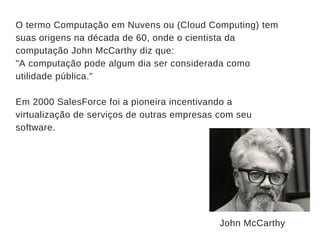 O termo Computação em Nuvens ou (Cloud Computing) tem
suas origens na década de 60, onde o cientista da
computação John McCarthy diz que:
"A computação pode algum dia ser considerada como
utilidade pública."
Em 2000 SalesForce foi a pioneira incentivando a
virtualização de serviços de outras empresas com seu
software.
John McCarthy 
 