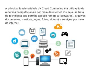 A principal funcionalidade da Cloud Computing é a utilização de
recursos computacionais por meio da internet. Ou seja, se trata
de tecnologia que permite acesso remoto a (softwares), arquivos,
documentos, músicas, jogos, fotos, vídeos) e serviços por meio
da internet.
_______
_________________
_______
_______
___
_______
 