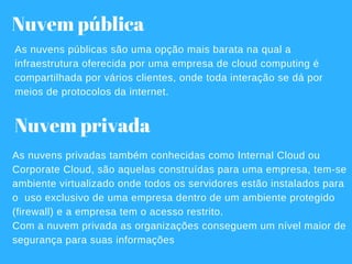 Nuvem privada
As nuvens privadas também conhecidas como Internal Cloud ou
Corporate Cloud, são aquelas construídas para uma empresa, tem­se
ambiente virtualizado onde todos os servidores estão instalados para
o  uso exclusivo de uma empresa dentro de um ambiente protegido
(firewall) e a empresa tem o acesso restrito.
Com a nuvem privada as organizações conseguem um nível maior de
segurança para suas informações
Nuvem pública
As nuvens públicas são uma opção mais barata na qual a
infraestrutura oferecida por uma empresa de cloud computing é
compartilhada por vários clientes, onde toda interação se dá por
meios de protocolos da internet.
 