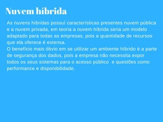Nuvem híbrida
As nuvens híbridas possuí características presentes nuvem pública
e a nuvem privada, em teoria a nuvem híbrida seria um modelo
adaptado para todas as empresas, pois a quantidade de recursos
que ela oferece é extensa.
O benefício mais óbvio em se utilizar um ambiente híbrido é a parte
de segurança dos dados, pois a empresa não necessita expor
todos os seus sistemas para o acesso público  e questões como
performance e disponibilidade.
 