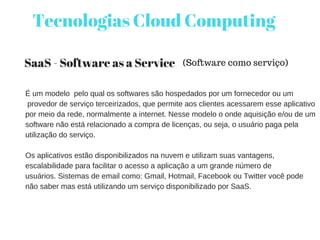 Tecnologias Cloud Computing
SaaS - Software as a Service
É um modelo  pelo qual os softwares são hospedados por um fornecedor ou um
 provedor de serviço terceirizados, que permite aos clientes acessarem esse aplicativo
por meio da rede, normalmente a internet. Nesse modelo o onde aquisição e/ou de um
software não está relacionado a compra de licenças, ou seja, o usuário paga pela
utilização do serviço.
Os aplicativos estão disponibilizados na nuvem e utilizam suas vantagens,
escalabilidade para facilitar o acesso a aplicação a um grande número de
usuários. Sistemas de email como: Gmail, Hotmail, Facebook ou Twitter você pode
não saber mas está utilizando um serviço disponibilizado por SaaS.
(Software como serviço)
 