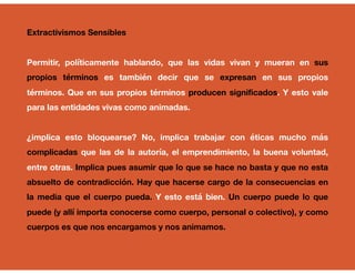 Extractivismos Sensibles
Permitir, políticamente hablando, que las vidas vivan y mueran en sus
propios términos es también decir que se expresan en sus propios
términos. Que en sus propios términos producen significados. Y esto vale
para las entidades vivas como animadas.
¿implica esto bloquearse? No, implica trabajar con éticas mucho más
complicadas que las de la autoría, el emprendimiento, la buena voluntad,
entre otras. Implica pues asumir que lo que se hace no basta y que no esta
absuelto de contradicción. Hay que hacerse cargo de la consecuencias en
la media que el cuerpo pueda. Y esto está bien. Un cuerpo puede lo que
puede (y allí importa conocerse como cuerpo, personal o colectivo), y como
cuerpos es que nos encargamos y nos animamos.
 