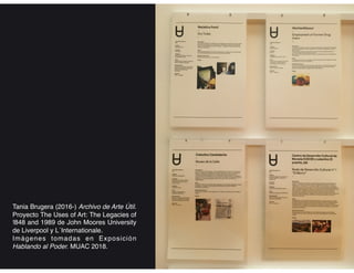 Tania Brugera (2016-) Archivo de Arte Útil.
Proyecto The Uses of Art: The Legacies of
!848 and 1989 de John Moores University
de Liverpool y L´Internationale.
Imágenes tomadas en Exposición
Hablando al Poder. MUAC 2018.
 