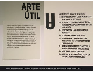 Tania Brugera (2013-) Arte Útil. Imágenes tomadas en Exposición Hablando al Poder. MUAC 2018.
 