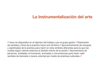 // Usos no dispuestos en el régimen del trabajo o por el grupo gestor // Dislocación
de sentidos y fines de la práctica hacía otro territorio // Aprovechamiento de energías
y significados de la práctica para injerir en otros ámbitos diferentes para la que fue
creada según valores externos al sentido mismo de la acción // Aprovecharse de
personas, entidades no-humanas, animadas o circunstancias para hacer valer
sentidos de bienestar o buena voluntad por medio de prácticas culturales //
La Instrumentalización del arte
 