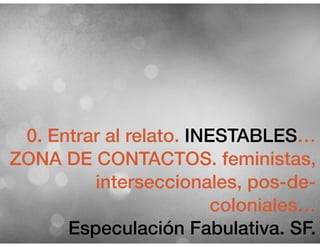 0. Entrar al relato. INESTABLES…
ZONA DE CONTACTOS. feministas,
interseccionales, pos-de-
coloniales…
Especulación Fabulativa. SF.
 
