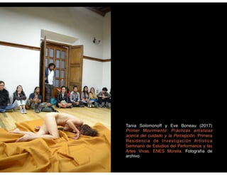 Tania Solomonoff y Eve Boneau (2017)
Primer Movimiento: Prácticas artísticas
acerca del cuidado y la Percepción. Primera
Residencia de Investigación Artística
Seminario de Estudios del Performance y las
Artes Vivas, ENES Morelia. Fotografía de
archivo.
 