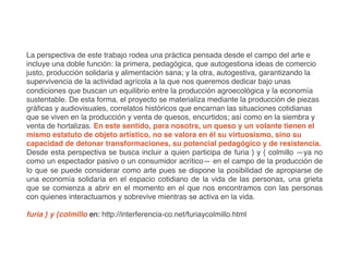 La perspectiva de este trabajo rodea una práctica pensada desde el campo del arte e
incluye una doble función: la primera, pedagógica, que autogestiona ideas de comercio
justo, producción solidaria y alimentación sana; y la otra, autogestiva, garantizando la
supervivencia de la actividad agrícola a la que nos queremos dedicar bajo unas
condiciones que buscan un equilibrio entre la producción agroecológica y la economía
sustentable. De esta forma, el proyecto se materializa mediante la producción de piezas
gráficas y audiovisuales, correlatos históricos que encarnan las situaciones cotidianas
que se viven en la producción y venta de quesos, encurtidos; así como en la siembra y
venta de hortalizas. En este sentido, para nosotrs, un queso y un volante tienen el
mismo estatuto de objeto artístico, no se valora en él su virtuosismo, sino su
capacidad de detonar transformaciones, su potencial pedagógico y de resistencia.
Desde esta perspectiva se busca incluir a quien participa de furia } y { colmillo —ya no
como un espectador pasivo o un consumidor acrítico— en el campo de la producción de
lo que se puede considerar como arte pues se dispone la posibilidad de apropiarse de
una economía solidaria en el espacio cotidiano de la vida de las personas, una grieta
que se comienza a abrir en el momento en el que nos encontramos con las personas
con quienes interactuamos y sobrevive mientras se activa en la vida.
furia } y {colmillo en: http://interferencia-co.net/furiaycolmillo.html
 
