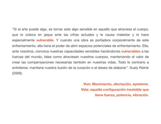 “Si el arte puede algo, es tornar este algo sensible en aquello que atraviesa el cuerpo,
que lo coloca en jaque ante las cifras actuales y le causa malestar y lo hace
especialmente vulnerable. Y cuando una obra es portadora corporalmente de este
enfrentamiento, ella tiene el poder de abrir espacios potenciales de enfrentamiento. Ella,
ante nosotros, convoca nuestras capacidades sensibles haciéndonos vulnerables a las
fuerzas del mundo, tales como atraviesan nuestros cuerpos, manteniendo el valor de
crear las compensaciones necesarias también en nuestras vidas. Todo lo contrario a
entretener, mantiene nuestra ilusión de la curación o el deseo de elaborar”. Suely Rolnik
(2009).
Vivir. Movimiento, afectación, episteme.
Vida: aquella configuración inestable que
tiene fuerza, potencia, vibración.
 