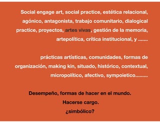 Social engage art, social practice, estética relacional,
agónico, antagonista, trabajo comunitario, dialogical
practice, proyectos, artes vivas, gestión de la memoria,
artepolítica, crítica institucional, y .......
prácticas artísticas, comunidades, formas de
organización, making kin, situado, histórico, contextual,
micropolítico, afectivo, sympoietico.........
Desempeño, formas de hacer en el mundo.
Hacerse cargo.
¿simbólico?
 