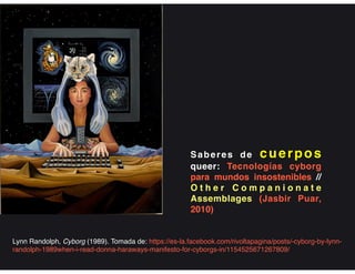 Saberes de cuerpos
queer: Tecnologías cyborg
para mundos insostenibles //
O t h e r C o m p a n i o n a t e
Assemblages (Jasbir Puar,
2010)
Lynn Randolph, Cyborg (1989). Tomada de: https://es-la.facebook.com/rivoltapagina/posts/-cyborg-by-lynn-
randolph-1989when-i-read-donna-haraways-manifesto-for-cyborgs-in/1154525671267809/
 