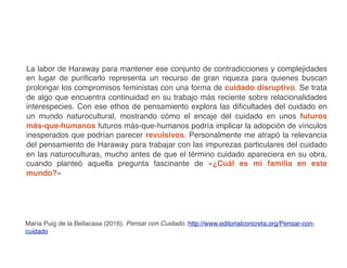 La labor de Haraway para mantener ese conjunto de contradicciones y complejidades
en lugar de purificarlo representa un recurso de gran riqueza para quienes buscan
prolongar los compromisos feministas con una forma de cuidado disruptivo. Se trata
de algo que encuentra continuidad en su trabajo más reciente sobre relacionalidades
interespecies. Con ese ethos de pensamiento explora las dificultades del cuidado en
un mundo naturocultural, mostrando cómo el encaje del cuidado en unos futuros
más-que-humanos futuros más-que-humanos podría implicar la adopción de vínculos
inesperados que podrían parecer revulsivos. Personalmente me atrapó la relevancia
del pensamiento de Haraway para trabajar con las impurezas particulares del cuidado
en las naturoculturas, mucho antes de que el término cuidado apareciera en su obra,
cuando planteó aquella pregunta fascinante de «¿Cuál es mi familia en este
mundo?»
María Puig de la Bellacasa (2016). Pensar con Cuidado. http://www.editorialconcreta.org/Pensar-con-
cuidado
 