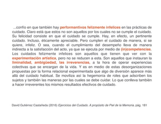 ...confío en que también hay performantivos felizmente infelices en las prácticas de
cuidado. Claro está que estos no son aquellos por los cuales no se cumple el cuidado.
Su felicidad consiste en que el cuidado se cumple. Hay, en efecto, un pertinente
cuidado. Incluso, éticamente apreciable. Pero cumplen el cuidado de manera, si se
quiere, infeliz. O sea, cuando el cumplimiento del desempeño lleva de manera
indirecta a la satisfacción del acto, ya que se ejecuta por medio de (in)competencias.
Los cuidados felizmente infelices son aquellos que tienen que ver con la
experimentación artística, pero no se reducen a esta. Son aquellos que instauran la
liminalidad, ambigüedad, las irreverencias, a la hora de operar experiencias
colectivas que se encargan de la vida. Y es en medio de estas desorganizaciones
propuestas por la forma relacional experimentada que algo de diversión aparece más
allá del cuidado habitual. Se moviliza así la hegemonía de roles que adscriben los
sujetos y también las maneras por las cuales se debe cuidar. Lo que conlleva también
a hacer irreverentes los mismos resultados efectivos de cuidado.
David Gutiérrez Castañeda (2016) Ejercicios del Cuidado. A propósito de Piel de la Memoria. pág. 181
 