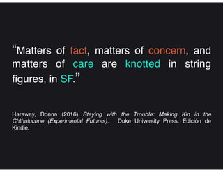 “Matters of fact, matters of concern, and
matters of care are knotted in string
figures, in SF.”
Haraway, Donna (2016) Staying with the Trouble: Making Kin in the
Chthulucene (Experimental Futures). Duke University Press. Edición de
Kindle.
 