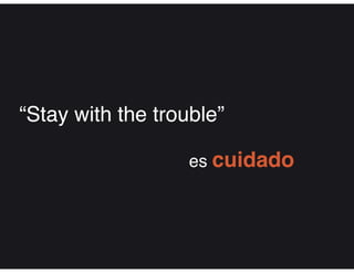 “Stay with the trouble”
es cuidado
 