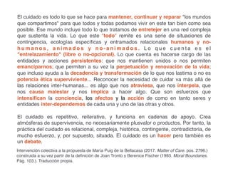 El cuidado es todo lo que se hace para mantener, continuar y reparar los mundos
que compartimos para que todos y todas podamos vivir en este tan bien como sea
posible. Ese mundo incluye todo lo que tratamos de entretejer en una red compleja
que sustenta la vida. Lo que este todo remite es una serie de situaciones de
contingencia, ecologías específicas y entramados relacionales humanos y no-
h u m a n o s , a n i m a d o s y n o - a n i m a d o s . L o q u e c u e n t a e s e l
entrelazamiento (libre o no-opcional). Lo que cuenta es hacerse cargo de las
entidades y acciones persistentes: que nos mantienen unidos o nos permiten
emanciparnos; que permiten a su vez la perpetuación y renovación de la vida;
que incluso ayuda a la decadencia y transformación de lo que nos lastima o no es
potencia ética superviviente... Reconocer la necesidad de cuidar va más allá de
las relaciones inter-humanas... es algo que nos atraviesa, que nos interpela, que
nos causa malestar y nos implica a hacer algo. Que son esfuerzos que
intensifican la conciencia, los afectos y la acción de como en tanto seres y
entidades inter-dependemos de cada una y uno de las otras y otros.
El cuidado es repetitivo, reiterativo, y funciona en cadenas de apoyo. Crea
atmósferas de supervivencia, no necesariamente plusvalor o productos. Por tanto, la
práctica del cuidado es relacional, compleja, histórica, contingente, contradictoria, de
mucho esfuerzo, y, por supuesto, situada. El cuidado es un hacer pero también es
un debate.
Intervención colectiva a la propuesta de María Puig de la Bellacasa (2017. Matter of Care. pos. 2796.)
construida a su vez partir de la definición de Joan Tronto y Berenice Fischer (1993. Moral Boundaries.
Pág. 103.). Traducción propia.
 