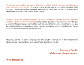 “It matters what matters we use to think other matters with; it matters what stories we
tell to tell other stories with; it matters what knots knot knots, what thoughts think
thoughts, what descriptions describe descriptions, what ties tie ties. It matters what
stories make worlds, what worlds make stories.”
“Importa que nos interesa pensar de otras maneras; Importa cuantas historias
contamos para contar otras historias; Importa lo que los nudos anudan, importa qué
pensamientos piensan pensamientos, qué descripciones describen descripciones, qué
lazos atan ataduras. Importa que ideas piensas que ideas. Importa que historias hacen
mundos, y los mundos que hacen historias.”
Haraway, Donna J. (2016). Staying with the Trouble: Making Kin in the Chthulucene
(Experimental Futures). Duke University Press. Edición de Kindle.
Pensar y Sentir
debemos, densamente.
Vivir Debemos
 