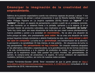 Emancipar la imaginación de la creatividad del
emprendimiento.
Salimos de la posición espectadora cuando nos volvemos capaces de pensar y actuar. Y nos
volvemos capaces de pensar y actuar produciendo lo que [la filósofa Isabelle Stengers y el
editor Philippe Pignarre en La brujería capitalista (2018)] llaman un “agarre” o un
“asidero”. Es decir, un espacio de pensamiento y acción a partir de un problema concreto.
En ese momento ya no estamos frente a la pantalla, opinando y a la espera, [o en el
mercado hipster de productos culturales], sino implicados en una “situación de lucha”.
Tanto hoy como ayer, son esas situaciones de lucha las que crean nuevos planteamientos,
nuevos posibles y ponen a la sociedad en movimiento... No se abre una situación de
lucha porque se sabe, sino precisamente para saber. No se crea una situación de lucha
porque hayamos tomado conciencia o abierto finalmente los ojos, sino para pensar y abrir
los ojos en compañía. La lucha es un aprendizaje, una transformación de la atención,
la percepción y la sensibilidad. El más intenso, el más potente... Sin situaciones de lucha no
hay pensamiento. Sin pensamiento no hay creación. Sin creación estamos atrapados
en las alternativas infernales y espectaculares, [a la grandilocuencia de las formas escénicas
y de arte contemporáneo y a la creación de productos de moda]. La representación se
separa de la experiencia social. Sólo quedan los juicios morales, las generalidades, [la
opinión, la compra-venta de productos] y la espera. El runrún cotidiano del espectáculo
mediático, [artístico] y político, así como de nuestras redes sociales.
Amador Fernández-Savater (2018) Tener necesidad de que la gente piense en https://
www.eldiario.es/interferencias/izquierda-pensamiento_6_816878305.html consultado el 25 de
septiembre de 2018, intervenciones mías.
 