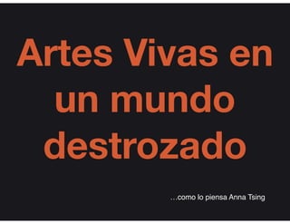 Artes Vivas en
un mundo
destrozado
…como lo piensa Anna Tsing
 